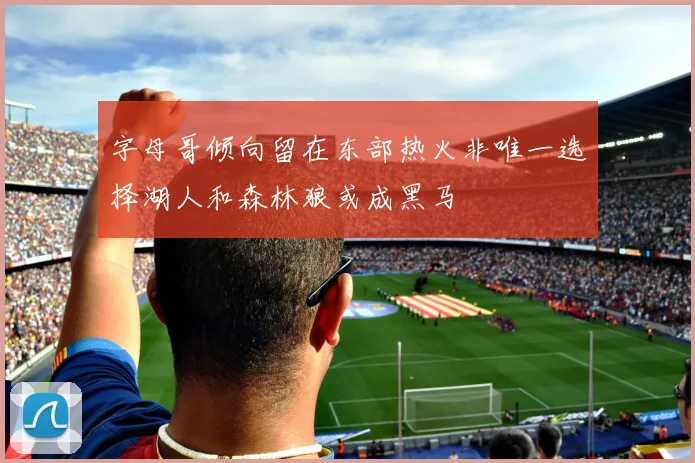 字母哥倾向留在东部热火非唯一选择湖人和森林狼或成黑马