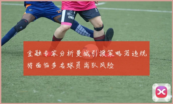 金融专家分析曼城引援策略若违规将面临多名球员离队风险
