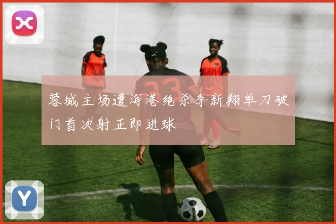 蓉城主场遭海港绝杀李新翔单刀破门首次射正即进球