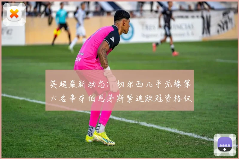 英超最新动态：切尔西几乎无缘第六名争夺伯恩茅斯紧追欧冠资格仅差三分