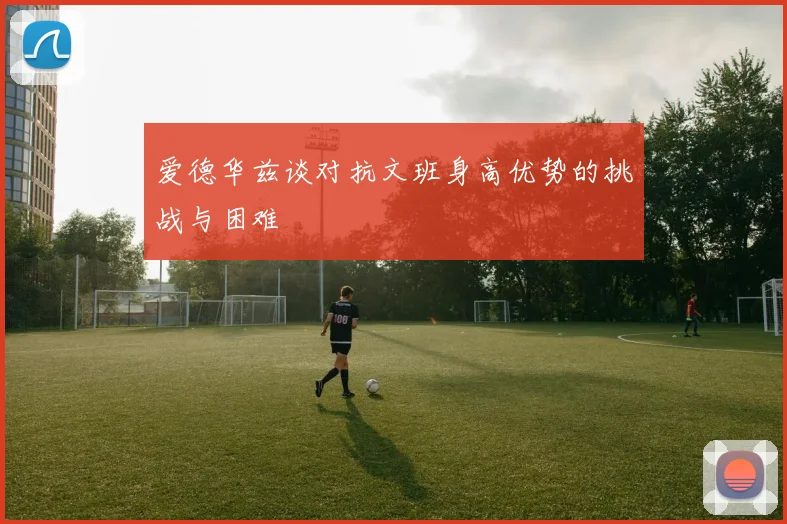 爱德华兹谈对抗文班身高优势的挑战与困难