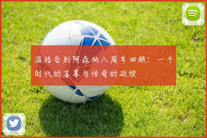 温格告别阿森纳八周年回顾：一个时代的落幕与传奇的延续