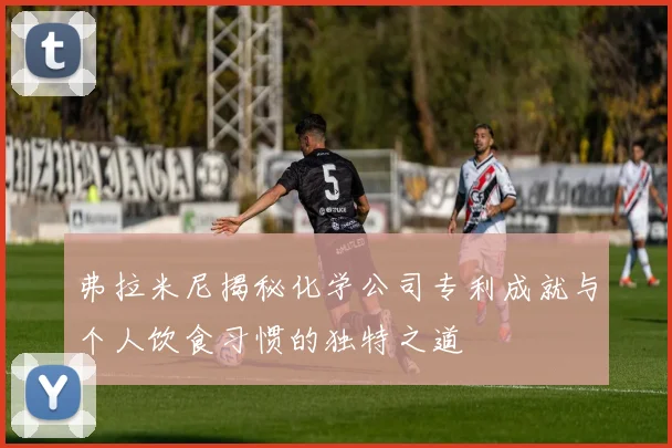弗拉米尼揭秘化学公司专利成就与个人饮食习惯的独特之道