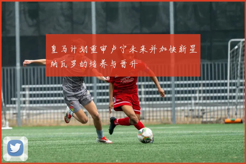 皇马计划重审卢宁未来并加快新星纳瓦罗的培养与晋升