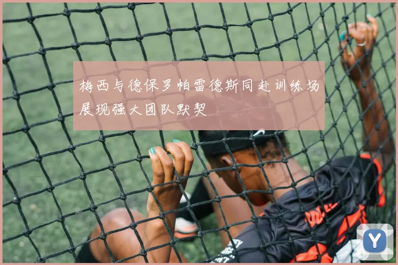 梅西与德保罗帕雷德斯同赴训练场展现强大团队默契